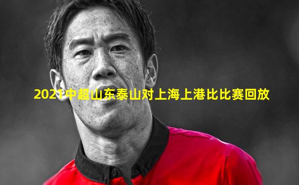 2021中超山东泰山对上海上港比比赛回放