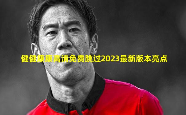 健健康康高清免费跳过2023最新版本亮点