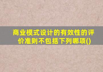 商业模式设计的有效性的评价准则不包括下列哪项()