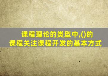 课程理论的类型中,()的课程关注课程开发的基本方式