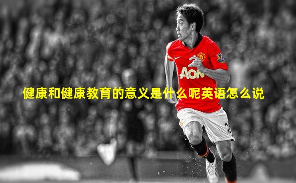 健康和健康教育的意义是什么呢英语怎么说