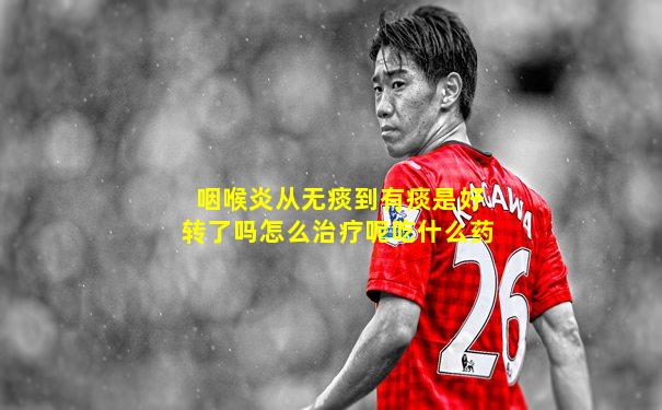 咽喉炎从无痰到有痰是好转了吗怎么治疗呢吃什么药