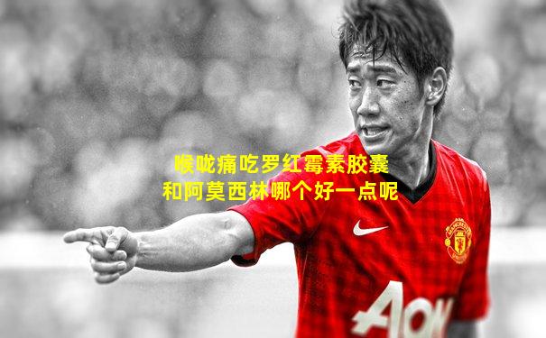 喉咙痛吃罗红霉素胶囊和阿莫西林哪个好一点呢