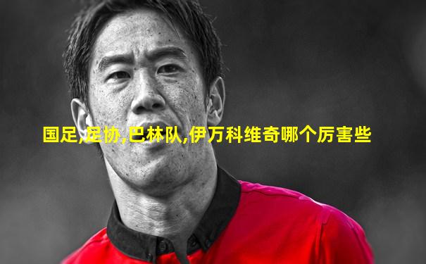 国足,足协,巴林队,伊万科维奇哪个厉害些