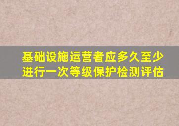 基础设施运营者应多久至少进行一次等级保护检测评估