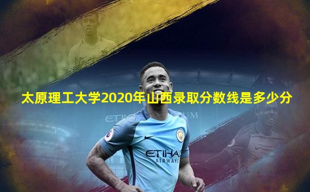 太原理工大学2020年山西录取分数线是多少分