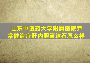 山东中医药大学附属医院尹常健治疗肝内胆管结石怎么样