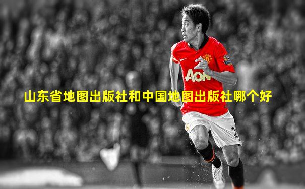山东省地图出版社和中国地图出版社哪个好