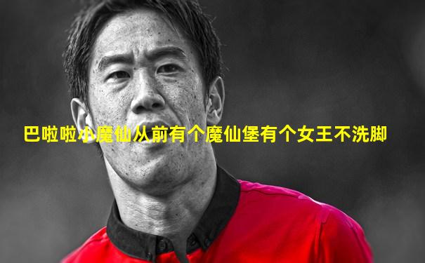 巴啦啦小魔仙从前有个魔仙堡有个女王不洗脚