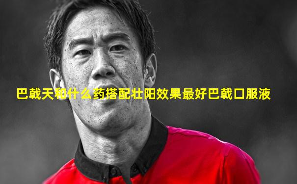 巴戟天和什么药搭配壮阳效果最好巴戟口服液