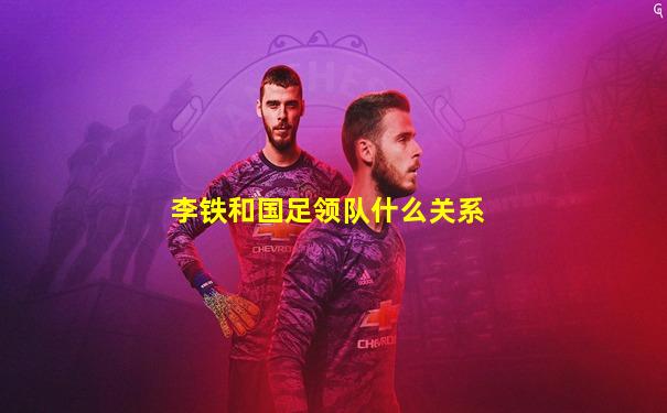 李铁和国足领队什么关系