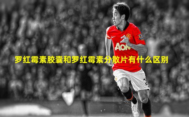 罗红霉素胶囊和罗红霉素分散片有什么区别