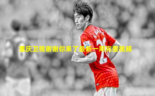重庆卫视谢谢你来了最新一期完整视频