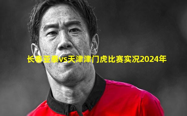 长春亚泰vs天津津门虎比赛实况2024年